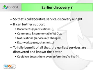 Earlier discovery ?

– So  that’s  collaborative  service  discovery  allright
– It can further support
   •   Documents  (specifications…),
   •   Comments & commentable WSDLs,
   •   Notifications (service info changed),
   •   Etc.  (workspaces,  channels…)
– To fully benefit of all that, the earliest services are
  discovered and known the better
   • Could  we  detect  them  even  before  they’re  live  ?!


                                                                36
 