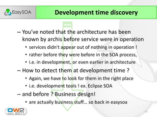Development time discovery

– You’ve  noted  that  the  architecture  has  been  
  known by archis before service were in operation
   • services didn't appear out of nothing in operation !
   • rather before they were before in the SOA process,
   • i.e. in development, or even earlier in architecture
– How to detect them at development time ?
   • Again, we have to look for them in the right place
   • i.e. development tools ! ex. Eclipse SOA
– and before ? Business design!
   • are  actually  business  stuff…  so  back  in  easysoa
                                                              37
 