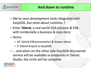 And down to runtime

– We've seen development tools integrated with
  EasySOA, but what about runtimes ?
– Enter Talend, a real world SOA solution & ESB,
  with incidentally a business & data story
– Demo
   • 10' Talend ESB presentation & Airport demo
   • 3' Talend Airport in EasySOA
– …  and  when  on  the  other  side  EasySOA-discovered
  service will be available as endpoints in Talend
  Studio, the circle will be complete
                                                      48
 