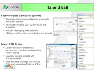 Talend ESB
Easily integrate distributed systems
     Standards-based connectivity layer to integrate
      distributed systems
     Powered by Apache CXF, Camel, Karaf and
      ActiveMQ
     Includes messaging, Web services,
      intelligent routing, failover, monitoring and security




Talend ESB Studio
     Quickly and easily create data
      services and complex message routes
      without coding
     Leverage existing skillsets with
      Eclipse-based UI
     Drag-and-drop message routes using
      Enterprise Integration Patterns (EIPs)
 