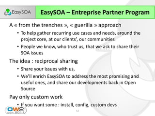 EasySOA – Entreprise Partner Program
A « from the trenches », « guerilla » approach
   • To help gather recurring use cases and needs, around the
     project  core,  at  our  clients’,  our  communities
   • People we know, who trust us, that we ask to share their
     SOA issues
The idea : reciprocal sharing
   • Share your issues with us,
   • We’ll  enrich  EasySOA  to  address  the  most  promising  and  
     useful ones, and share our developments back in Open
     Source
Pay only custom work
   • If you want some : install, config, custom devs
                                  52
 