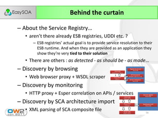 Behind the curtain

– About  the  Service  Registry…
   • aren’t  there  already  ESB  registries,  UDDI  etc.  ?
       – ESB  registries’  actual  goal  is  to  provide  service  resolution  to  their  
         ESB runtime. And when they are provided as an application they
         show  they’re  very  tied to their solution
   • There are others : as detected - as should be - as made…
– Discovery by browsing
   • Web browser proxy + WSDL scraper
– Discovery by monitoring
   • HTTP proxy + Esper correlation on APIs / services
– Discovery by SCA architecture import
   • XML parsing of SCA composite file                                              56
 