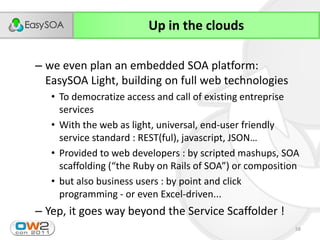 Up in the clouds

– we even plan an embedded SOA platform:
  EasySOA Light, building on full web technologies
   • To democratize access and call of existing entreprise
     services
   • With the web as light, universal, end-user friendly
     service  standard  :  REST(ful),  javascript,  JSON…
   • Provided to web developers : by scripted mashups, SOA
     scaffolding  (“the  Ruby  on  Rails  of  SOA”)  or  composition
   • but also business users : by point and click
     programming - or even Excel-driven...
– Yep, it goes way beyond the Service Scaffolder !
                                                                  58
 