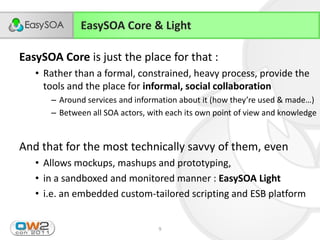 EasySOA Core & Light

EasySOA Core is just the place for that :
      • Rather than a formal, constrained, heavy process, provide the
        tools and the place for informal, social collaboration
             – Around  services  and  information  about  it  (how  they’re  used  &  made…)
             – Between all SOA actors, with each its own point of view and knowledge


And that for the most technically savvy of them, even
      • Allows mockups, mashups and prototyping,
      • in a sandboxed and monitored manner : EasySOA Light
      • i.e. an embedded custom-tailored scripting and ESB platform


23/11/2011                                  9
 