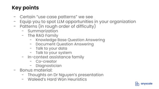 - Certain “use case patterns” we see
- Equip you to spot LLM opportunities in your organization
- Patterns (in rough order of difficulty)
- Summarization
- The RAG Family
- Knowledge Base Question Answering
- Document Question Answering
- Talk to your data
- Talk to your system
- In-context assistance family
- Co-creator
- Diagnostician
- Bonus material:
- Thoughts on Dr Nguyen’s presentation
- Waleed’s Hard Won Heuristics
Key points
 