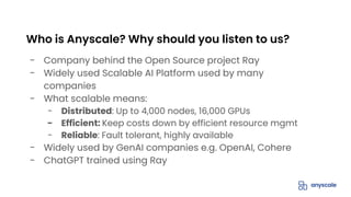 - Company behind the Open Source project Ray
- Widely used Scalable AI Platform used by many
companies
- What scalable means:
- Distributed: Up to 4,000 nodes, 16,000 GPUs
- Efficient: Keep costs down by efficient resource mgmt
- Reliable: Fault tolerant, highly available
- Widely used by GenAI companies e.g. OpenAI, Cohere
- ChatGPT trained using Ray
Who is Anyscale? Why should you listen to us?
 