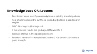 - Easy incremental step if you already have a existing knowledge base
- Real challenge is not the synthesis stage, but building a good search
engine
- GIGO: Garbage in, Garbage out.
- If the retrieved results are garbage, LLMs won’t fix it
- Example startup in this space: glean.com
- You don’t need GPT-4 for synthesis. Llama 2 70b or GPT-3.5-Turbo is
good enough.
Knowledge base QA: Lessons
 