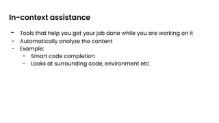 - Tools that help you get your job done while you are working on it
- Automatically analyze the content
- Example:
- Smart code completion
- Looks at surrounding code, environment etc
In-context assistance
 