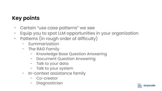 - Certain “use case patterns” we see
- Equip you to spot LLM opportunities in your organization
- Patterns (in rough order of difficulty)
- Summarization
- The RAG Family
- Knowledge Base Question Answering
- Document Question Answering
- Talk to your data
- Talk to your system
- In-context assistance family
- Co-creator
- Diagnostician
Key points
 