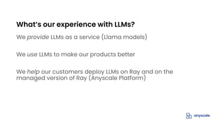 We provide LLMs as a service (Llama models)
We use LLMs to make our products better
We help our customers deploy LLMs on Ray and on the
managed version of Ray (Anyscale Platform)
What’s our experience with LLMs?
 