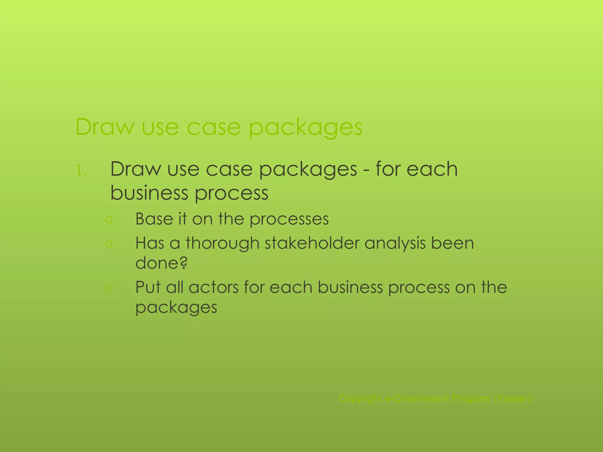 Draw use case packages Draw use case packages - for each business process Base it on the processes Has a thorough stakeholder analysis been done? Put all actors for each business process on the packages Copyright e-Government Program (Yesser) 