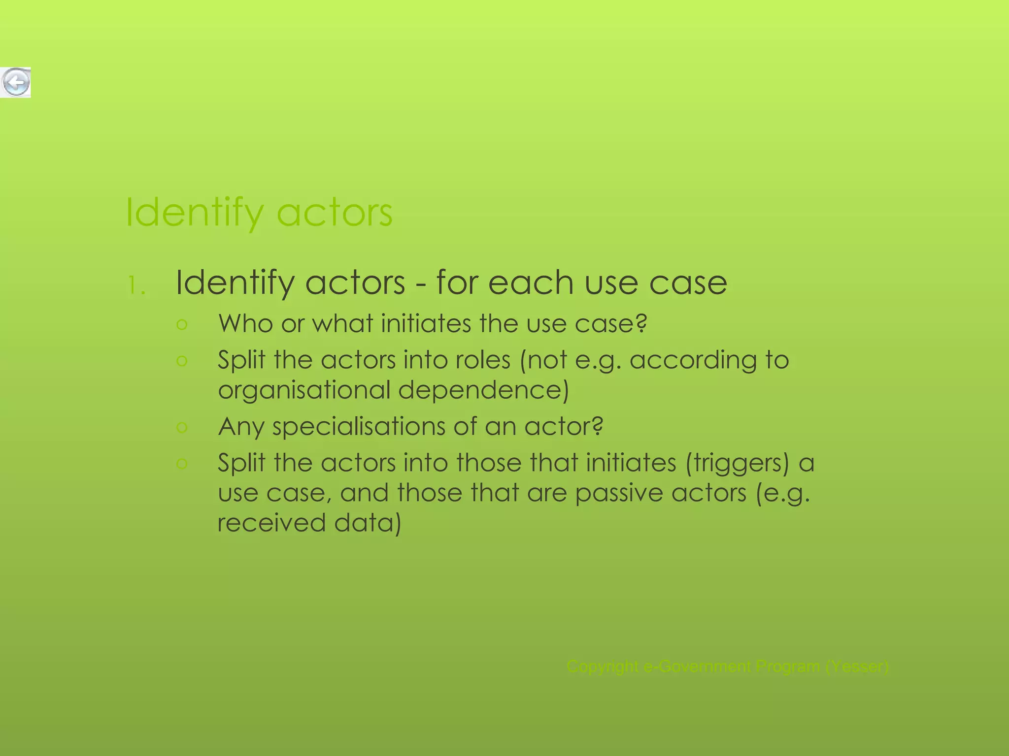 Identify actors Identify actors - for each use case Who or what initiates the use case? Split the actors into roles (not e.g. according to organisational dependence) Any specialisations of an actor? Split the actors into those that initiates (triggers) a use case, and those that are passive actors (e.g. received data) Copyright e-Government Program (Yesser) 