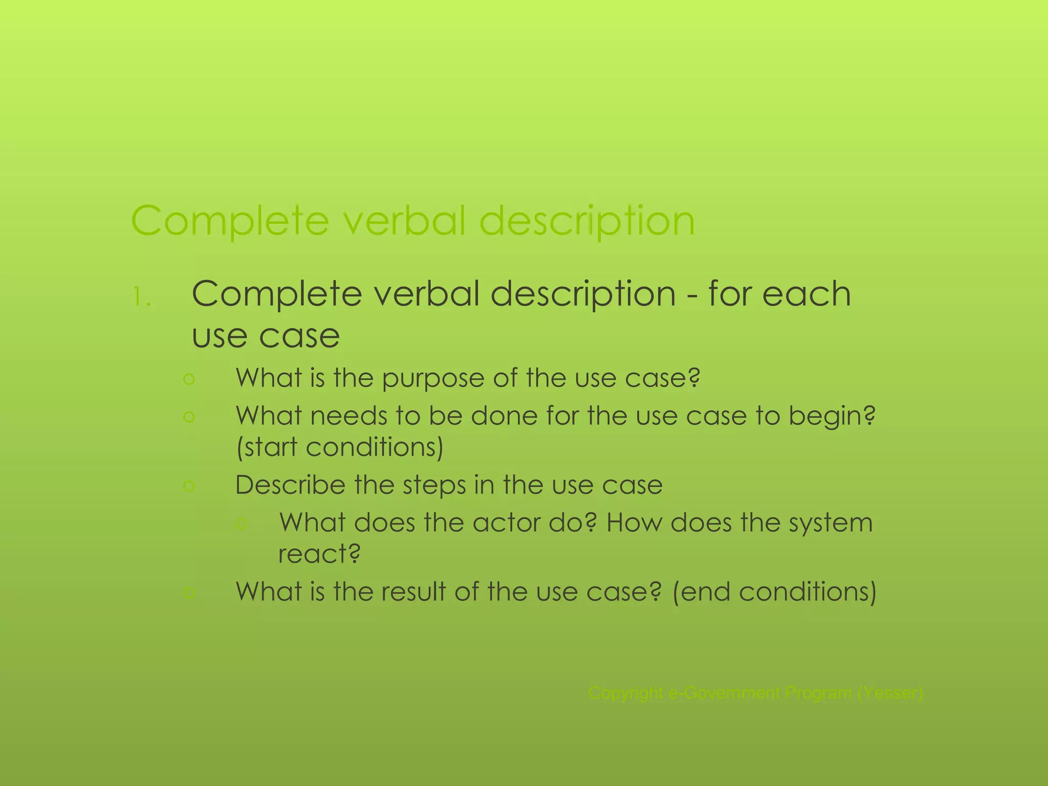Complete verbal description Complete verbal description - for each use case What is the purpose of the use case? What needs to be done for the use case to begin? (start conditions) Describe the steps in the use case What does the actor do? How does the system react? What is the result of the use case? (end conditions) Copyright e-Government Program (Yesser) 