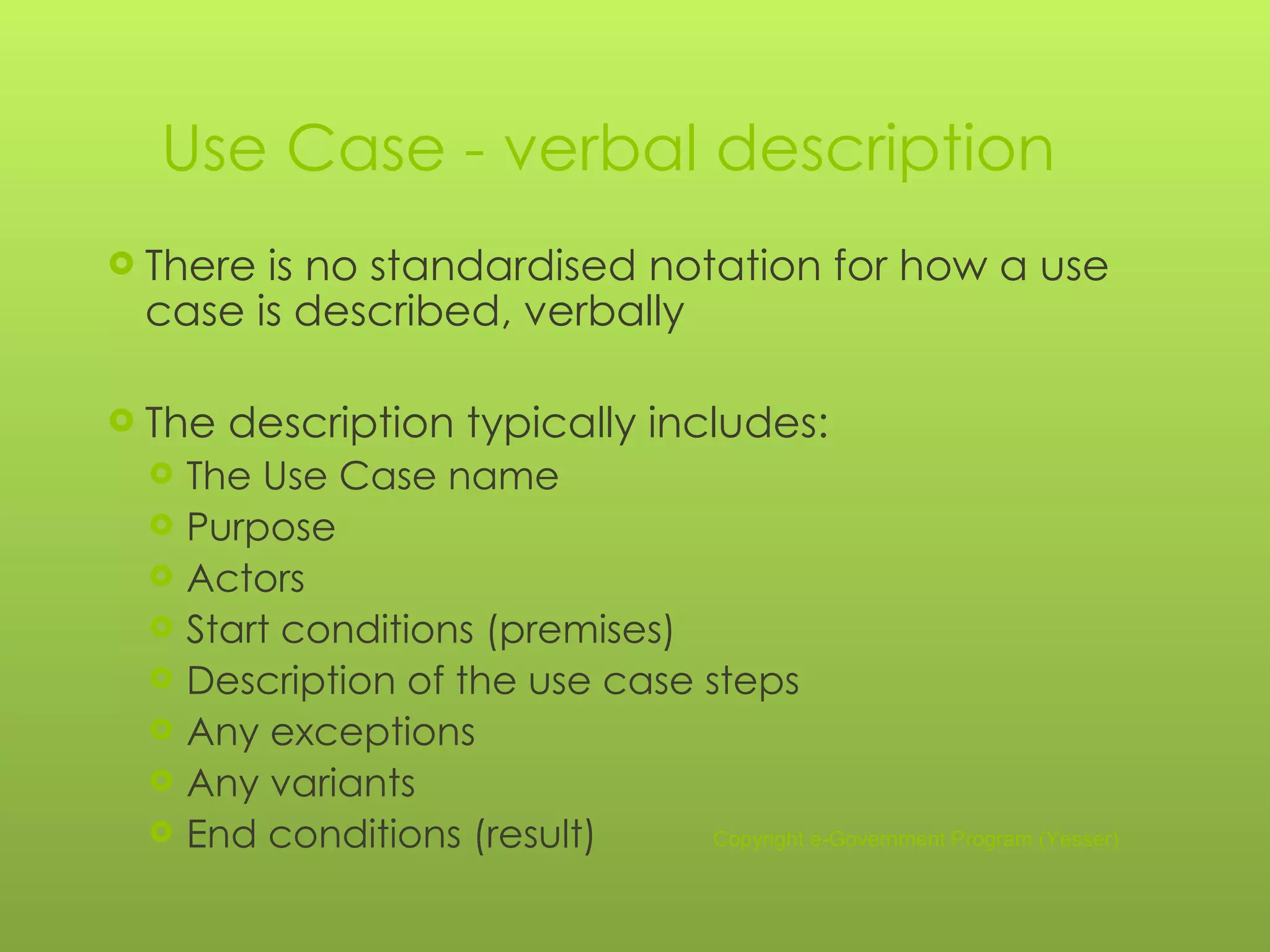 Use Case - verbal description There is no standardised notation for how a use case is described, verbally The description typically includes: The Use Case name Purpose Actors Start conditions (premises) Description of the use case steps Any exceptions Any variants End conditions (result) Copyright e-Government Program (Yesser) 