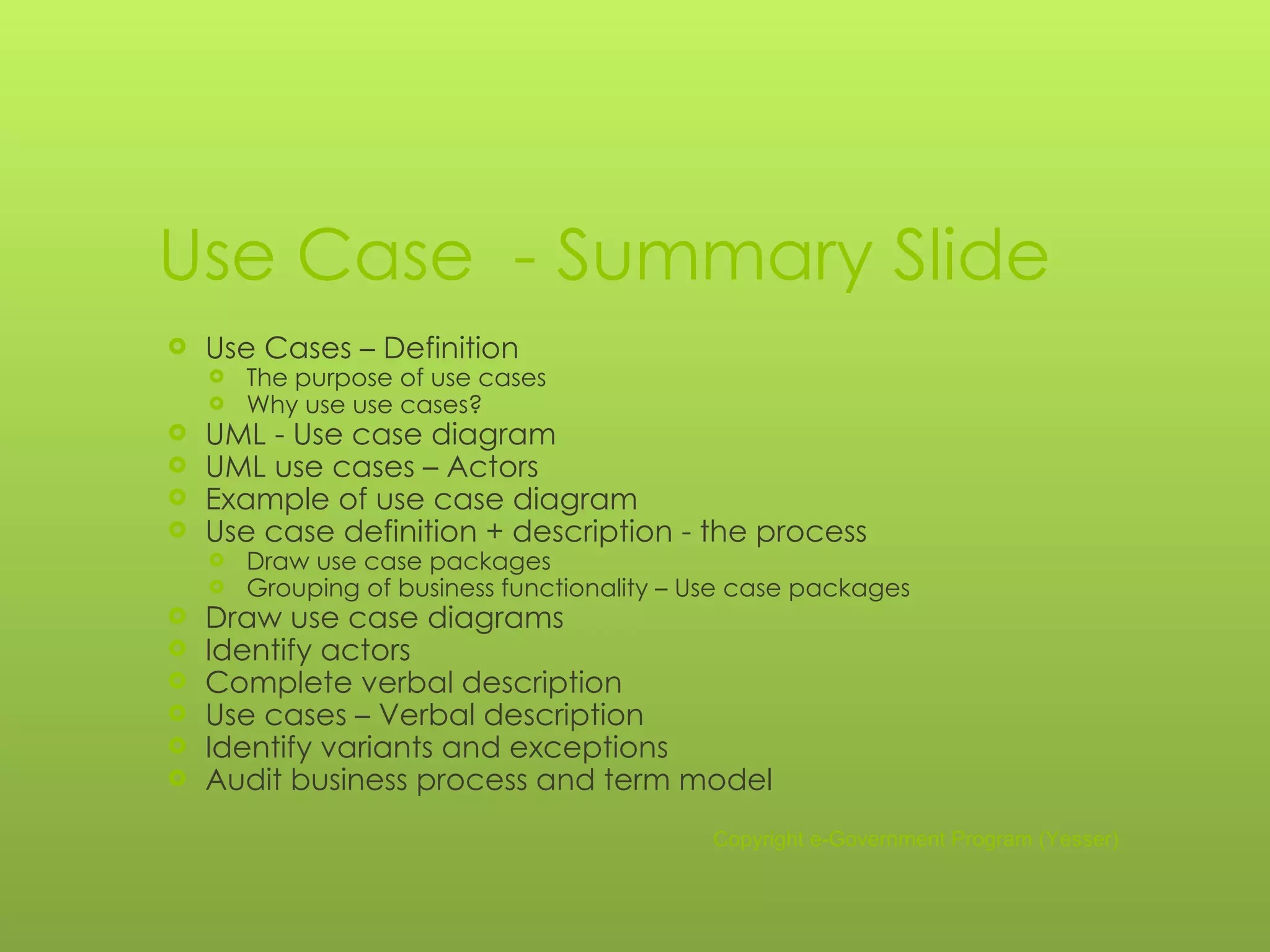 Use Case   -  Summary Slide Use Cases – Definition The purpose of use cases Why use use cases? UML - Use case diagram UML use cases – Actors Example of use case diagram Use case definition + description - the process Draw use case packages Grouping of business functionality – Use case packages Draw use case diagrams Identify actors Complete verbal description Use cases – Verbal description Identify variants and exceptions Audit business process and term model Copyright e-Government Program (Yesser) 