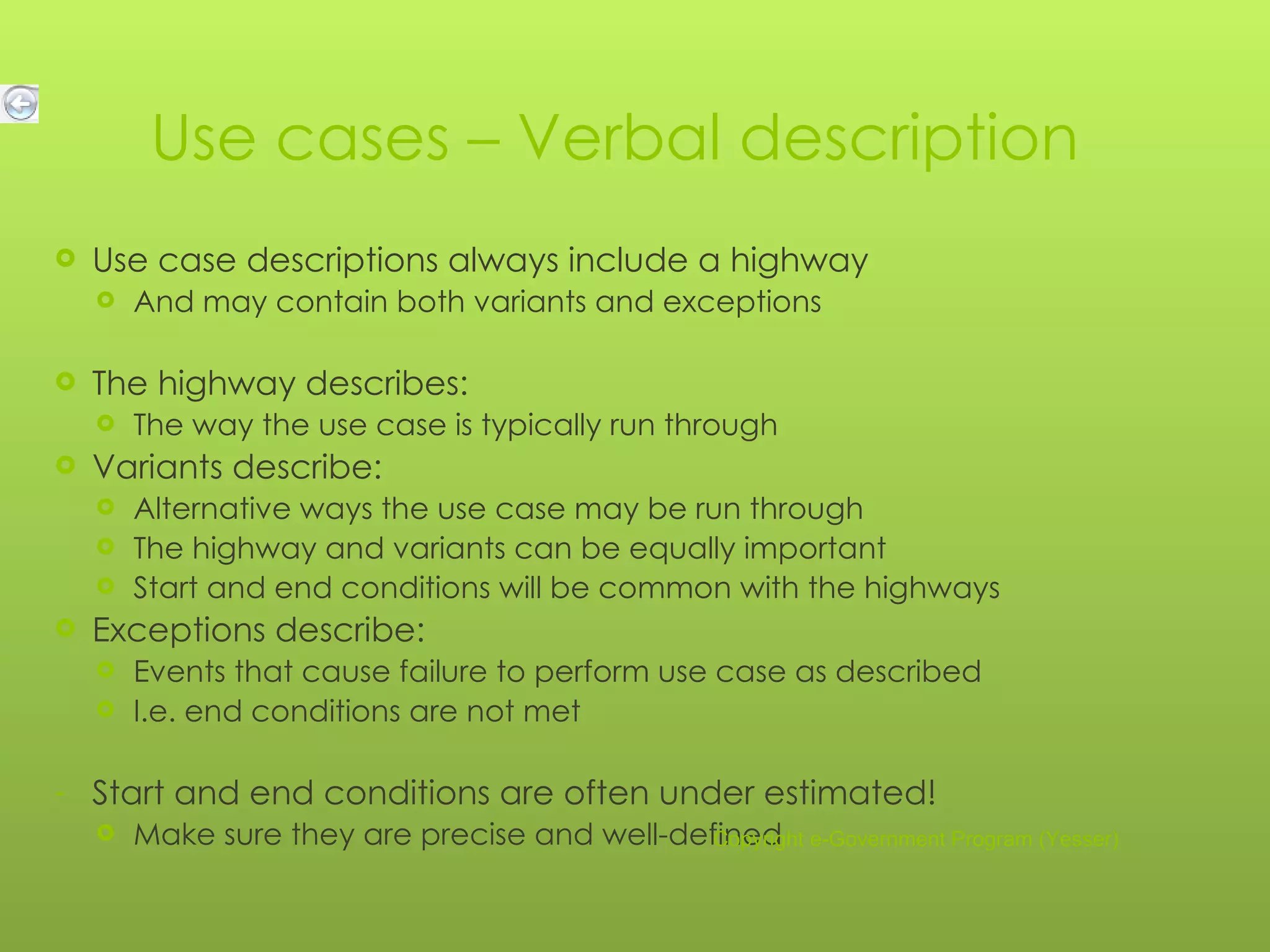 Use cases – Verbal description Use case descriptions always include a highway And may contain both variants and exceptions The highway describes: The way the use case is typically run through Variants describe: Alternative ways the use case may be run through The highway and variants can be equally important Start and end conditions will be common with the highways Exceptions describe: Events that cause failure to perform use case as described I.e. end conditions are not met Start and end conditions are often under estimated! Make sure they are precise and well-defined Copyright e-Government Program (Yesser) 