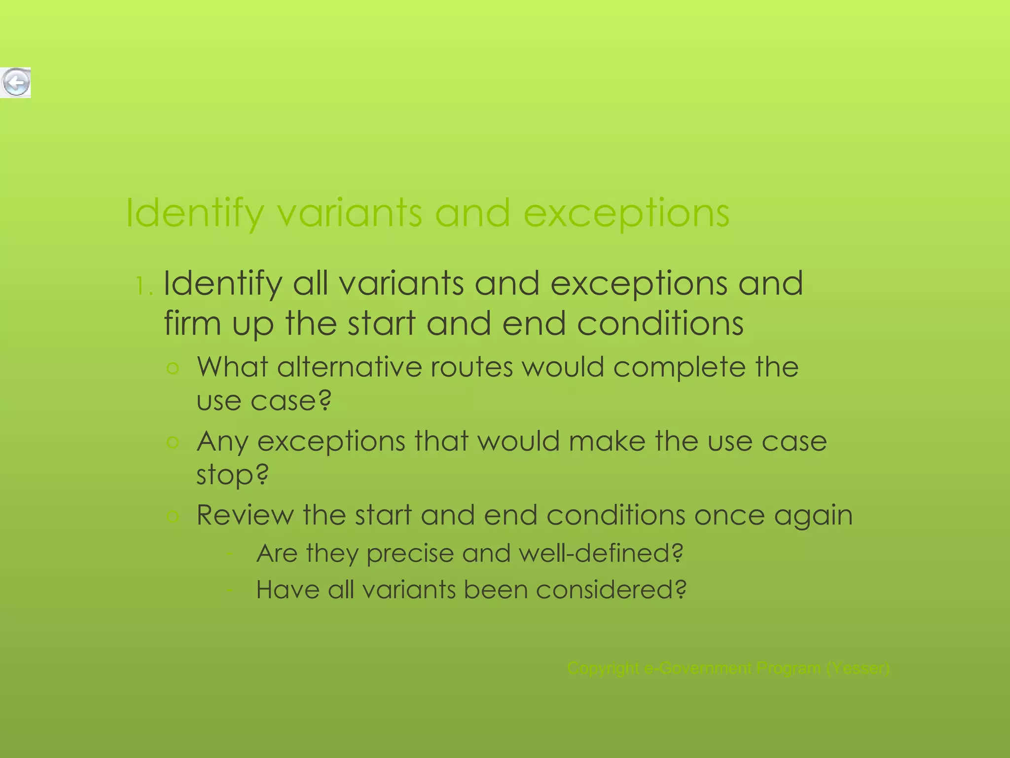 Identify variants and exceptions Identify all variants and exceptions and firm up the start and end conditions What alternative routes would complete the use case? Any exceptions that would make the use case stop? Review the start and end conditions once again Are they precise and well-defined? Have all variants been considered? Copyright e-Government Program (Yesser) 