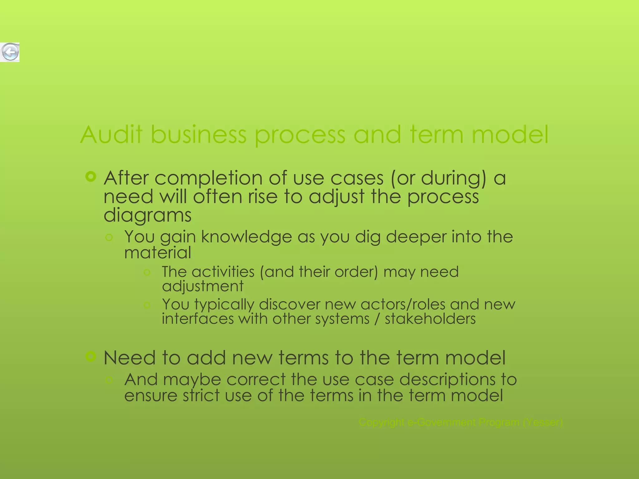 Audit business process and term model After completion of use cases (or during) a need will often rise to adjust the process diagrams You gain knowledge as you dig deeper into the material The activities (and their order) may need adjustment You typically discover new actors/roles and new interfaces with other systems / stakeholders Need to add new terms to the term model And maybe correct the use case descriptions to ensure strict use of the terms in the term model Copyright e-Government Program (Yesser) 