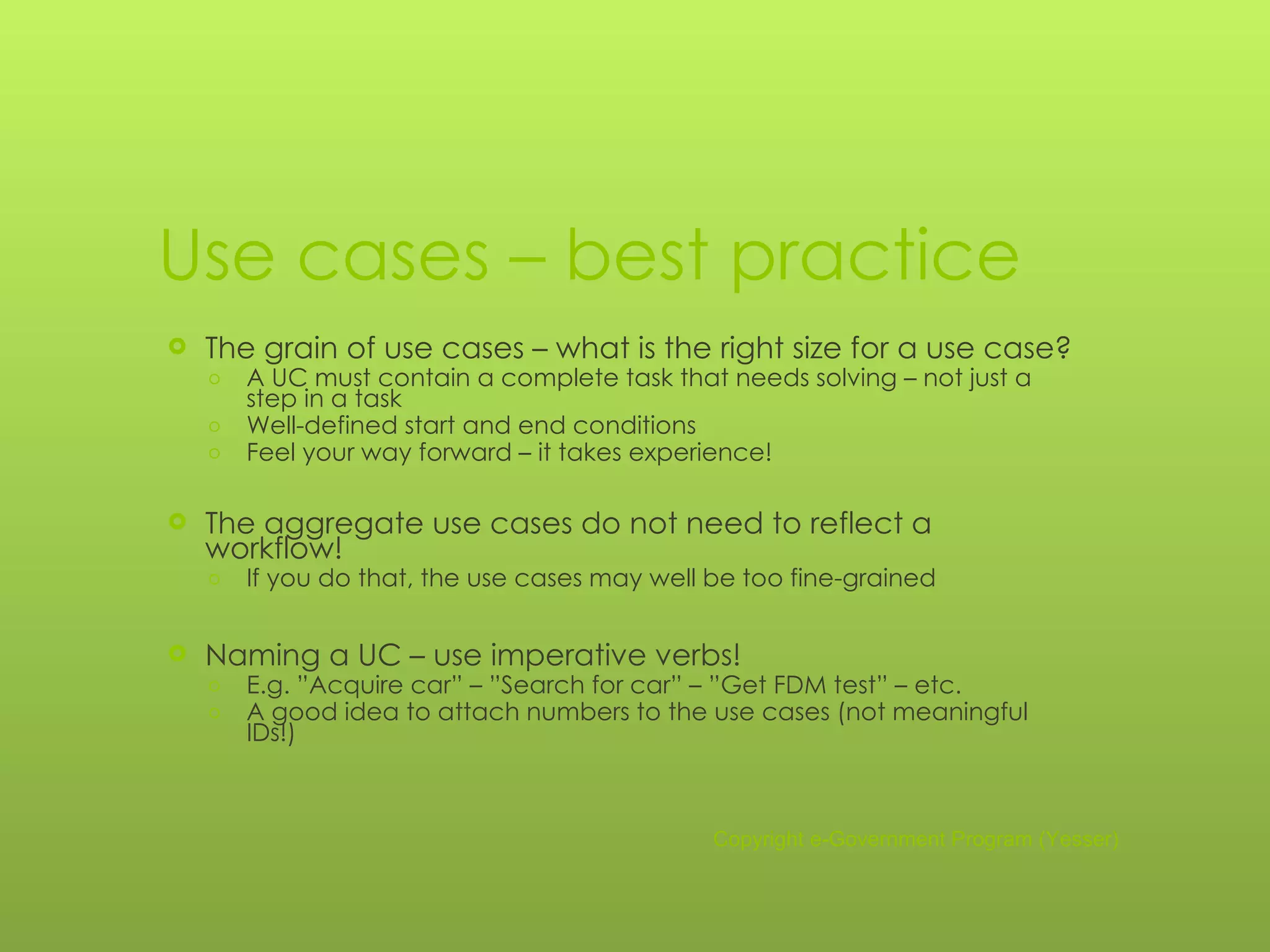 Use cases – best practice The grain of use cases – what is the right size for a use case? A UC must contain a complete task that needs solving – not just a step in a task Well-defined start and end conditions Feel your way forward – it takes experience! The aggregate use cases do not need to reflect a workflow! If you do that, the use cases may well be too fine-grained Naming a UC – use imperative verbs! E.g. ”Acquire car” – ”Search for car” – ”Get FDM test” – etc. A good idea to attach numbers to the use cases (not meaningful IDs!) Copyright e-Government Program (Yesser) 