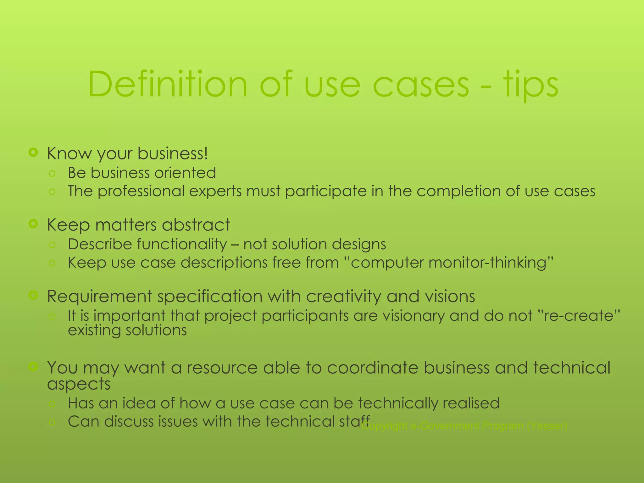 Definition of use cases - tips Know your business! Be business oriented The professional experts must participate in the completion of use cases Keep matters abstract Describe functionality – not solution designs Keep use case descriptions free from ”computer monitor-thinking” Requirement specification with creativity and visions It is important that project participants are visionary and do not ”re-create” existing solutions You may want a resource able to coordinate business and technical aspects Has an idea of how a use case can be technically realised Can discuss issues with the technical staff Copyright e-Government Program (Yesser) 