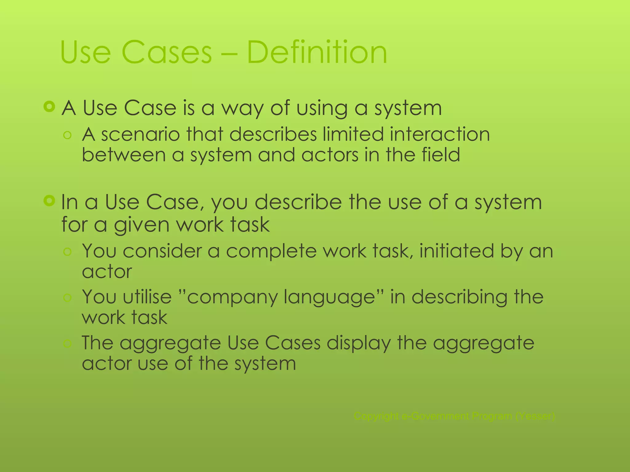 Use Cases – Definition A Use Case is a way of using a system A scenario that describes limited interaction between a system and actors in the field In a Use Case, you describe the use of a system for a given work task You consider a complete work task, initiated by an actor You utilise ”company language” in describing the work task The aggregate Use Cases display the aggregate actor use of the system Copyright e-Government Program (Yesser) 