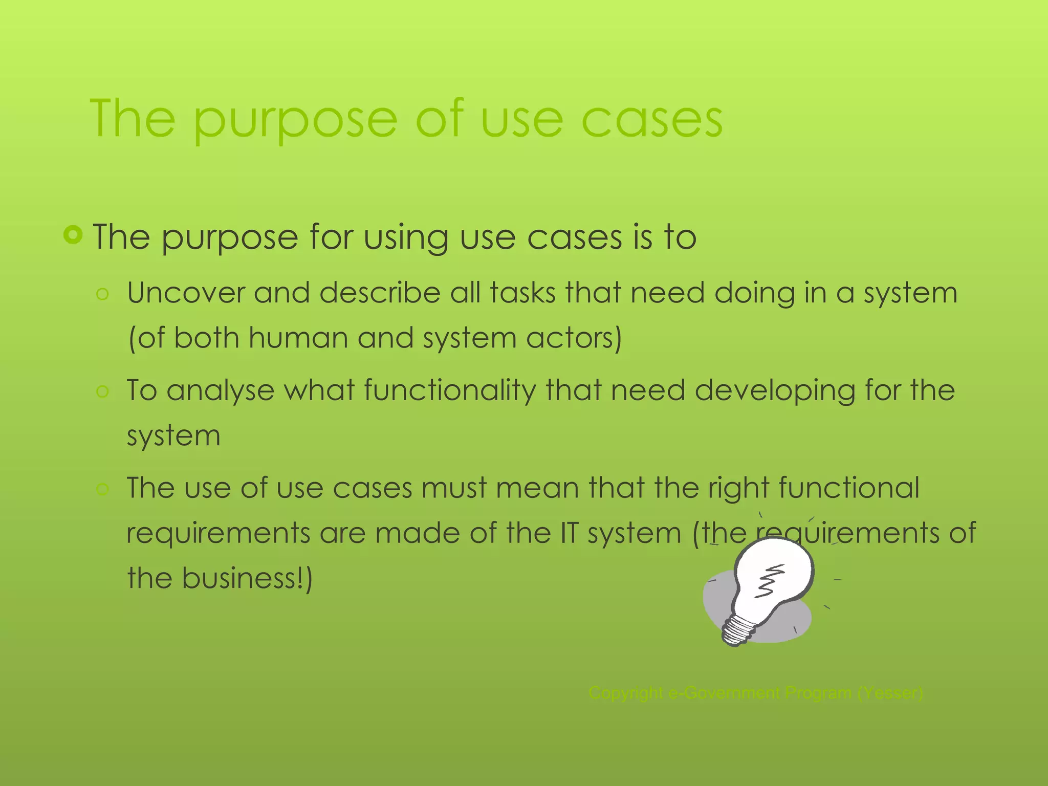 The purpose of use cases The purpose for using use cases is to Uncover and describe all tasks that need doing in a system (of both human and system actors) To analyse what functionality that need developing for the system The use of use cases must mean that the right functional requirements are made of the IT system (the requirements of the business!) Copyright e-Government Program (Yesser) 