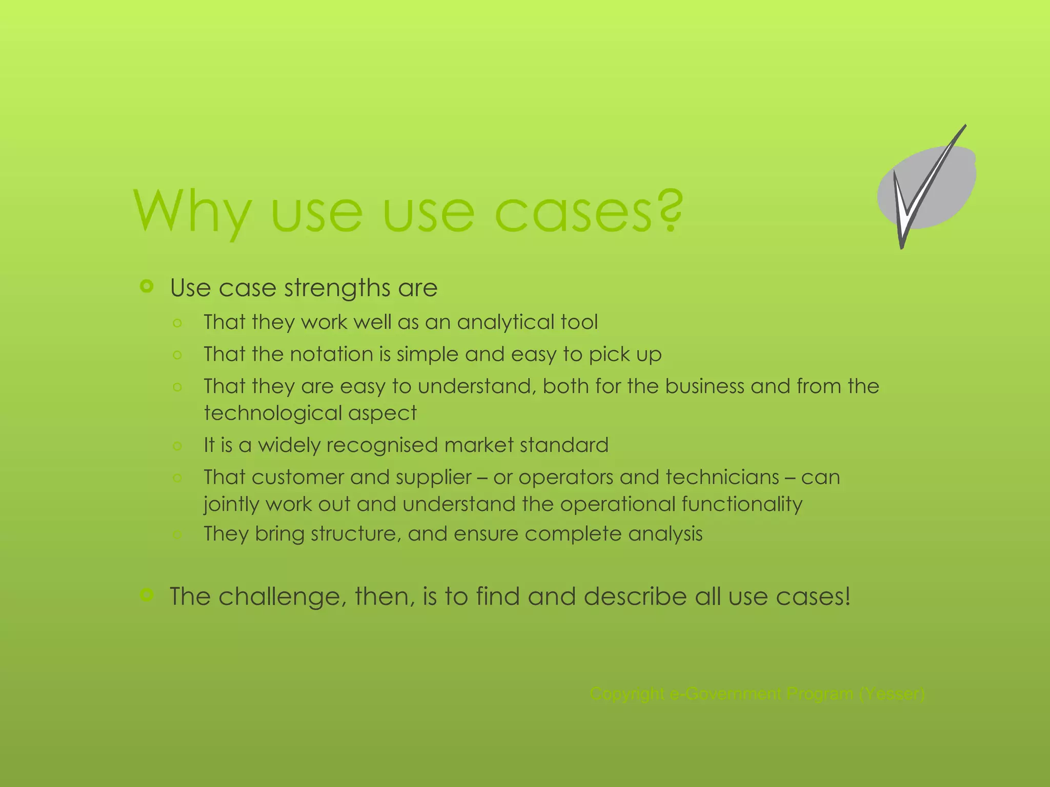 Why use use cases? Use case strengths are That they work well as an analytical tool That the notation is simple and easy to pick up That they are easy to understand, both for the business and from the technological aspect It is a widely recognised market standard That customer and supplier – or operators and technicians – can jointly work out and understand the operational functionality  They bring structure, and ensure complete analysis The challenge, then, is to find and describe all use cases! Copyright e-Government Program (Yesser) 