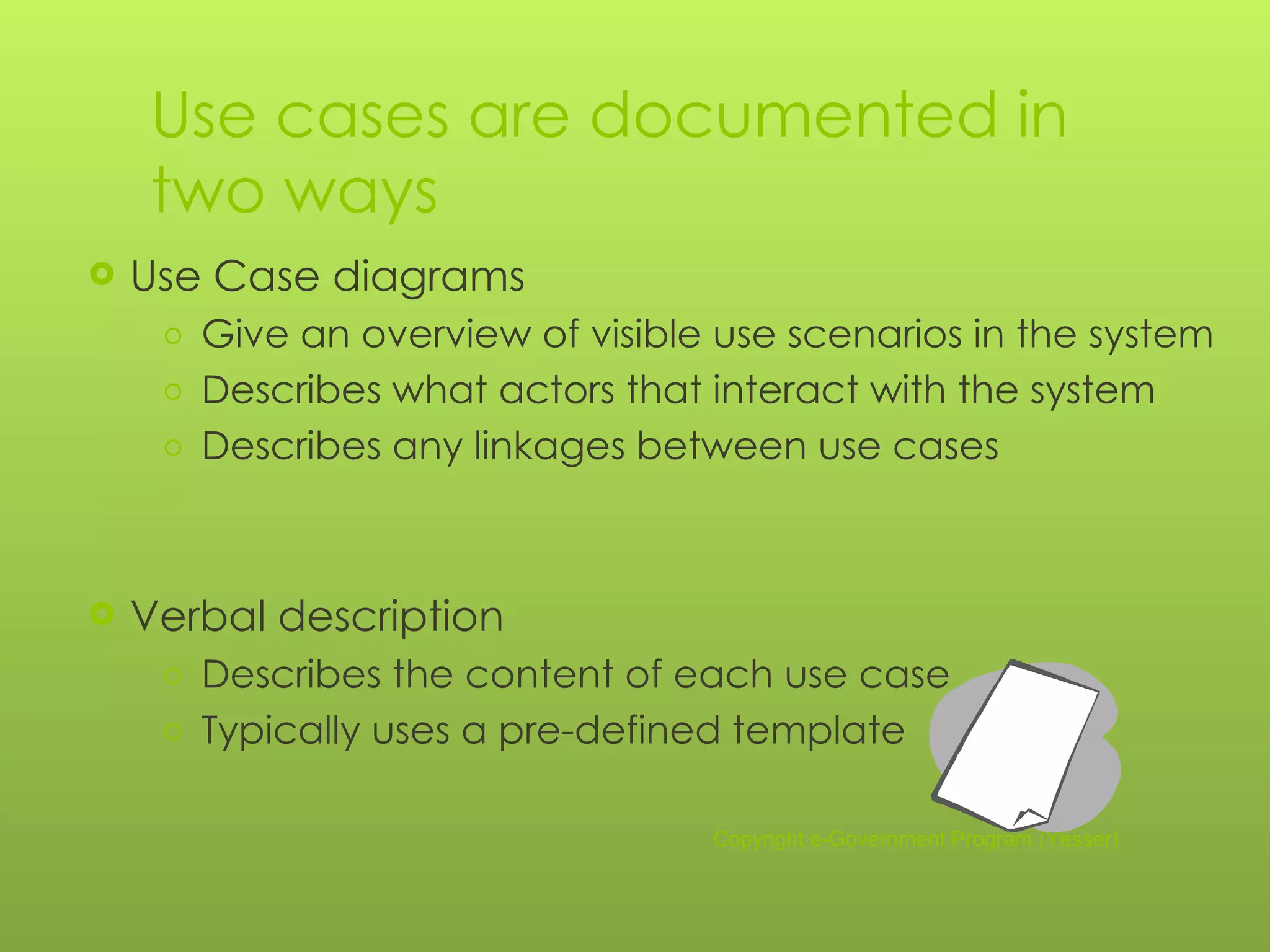 Use cases are documented in two ways Use Case diagrams Give an overview of visible use scenarios in the system Describes what actors that interact with the system Describes any linkages between use cases Verbal description Describes the content of each use case  Typically uses a pre-defined template Copyright e-Government Program (Yesser) 