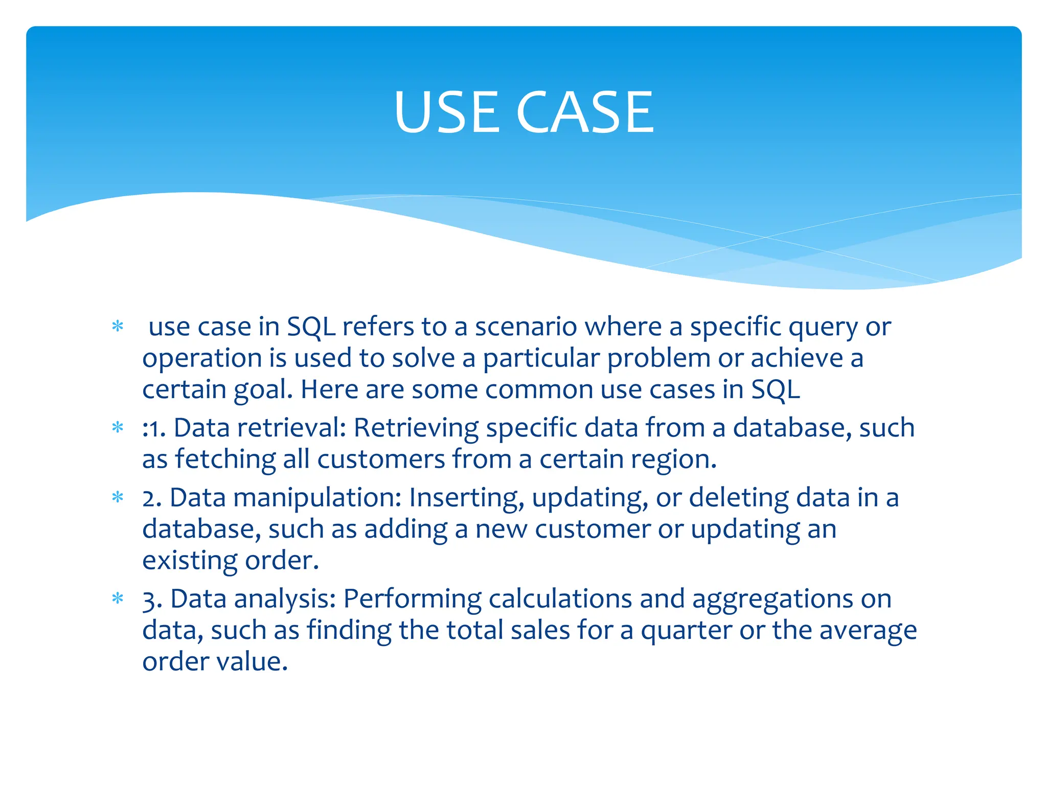  use case in SQL refers to a scenario where a specific query or
operation is used to solve a particular problem or achieve a
certain goal. Here are some common use cases in SQL
 :1. Data retrieval: Retrieving specific data from a database, such
as fetching all customers from a certain region.
 2. Data manipulation: Inserting, updating, or deleting data in a
database, such as adding a new customer or updating an
existing order.
 3. Data analysis: Performing calculations and aggregations on
data, such as finding the total sales for a quarter or the average
order value.
USE CASE
 
