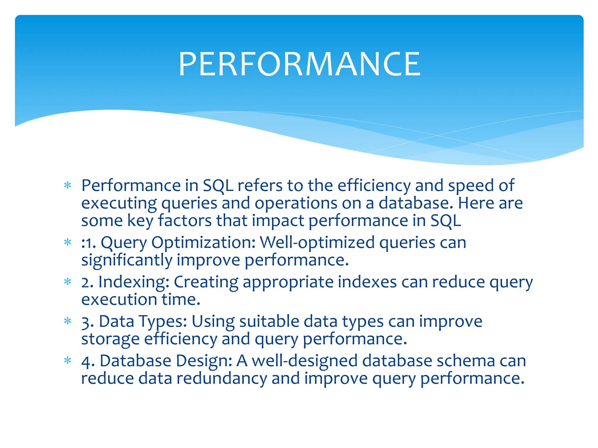  Performance in SQL refers to the efficiency and speed of
executing queries and operations on a database. Here are
some key factors that impact performance in SQL
 :1. Query Optimization: Well-optimized queries can
significantly improve performance.
 2. Indexing: Creating appropriate indexes can reduce query
execution time.
 3. Data Types: Using suitable data types can improve
storage efficiency and query performance.
 4. Database Design: A well-designed database schema can
reduce data redundancy and improve query performance.
PERFORMANCE
 