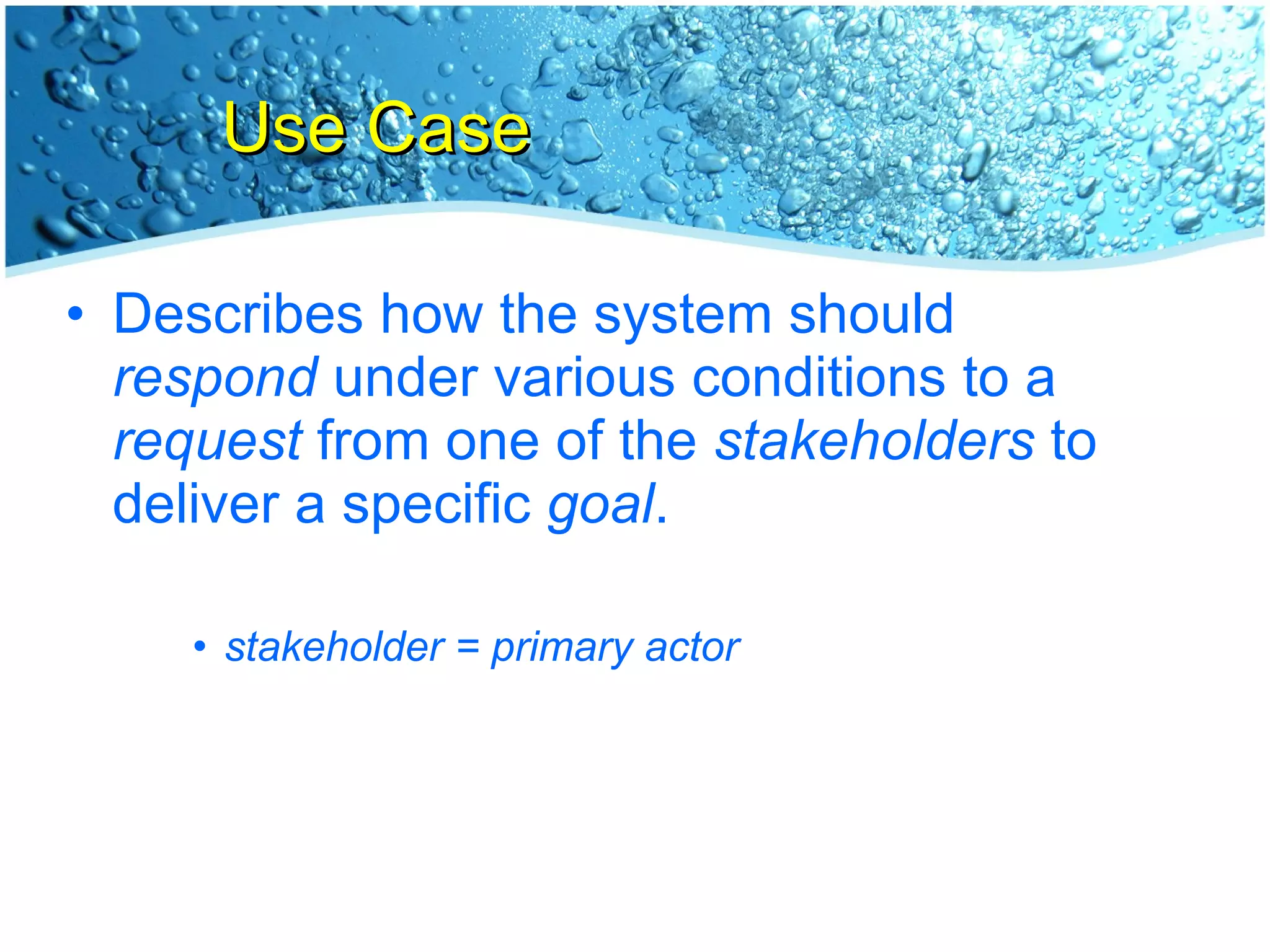 Use Case Describes how the system should  respond  under various conditions to a  request  from one of the  stakeholders  to deliver a specific  goal . stakeholder = primary actor 