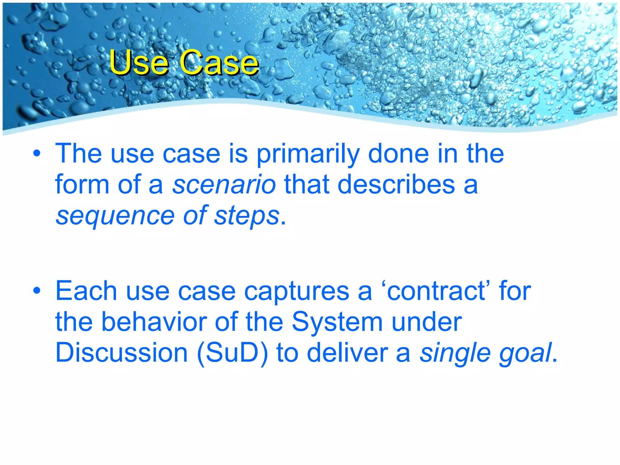 Use Case The use case is primarily done in the form of a  scenario  that describes a  sequence of steps . Each use case captures a ‘contract’ for the behavior of the System under Discussion (SuD) to deliver a  single goal . 