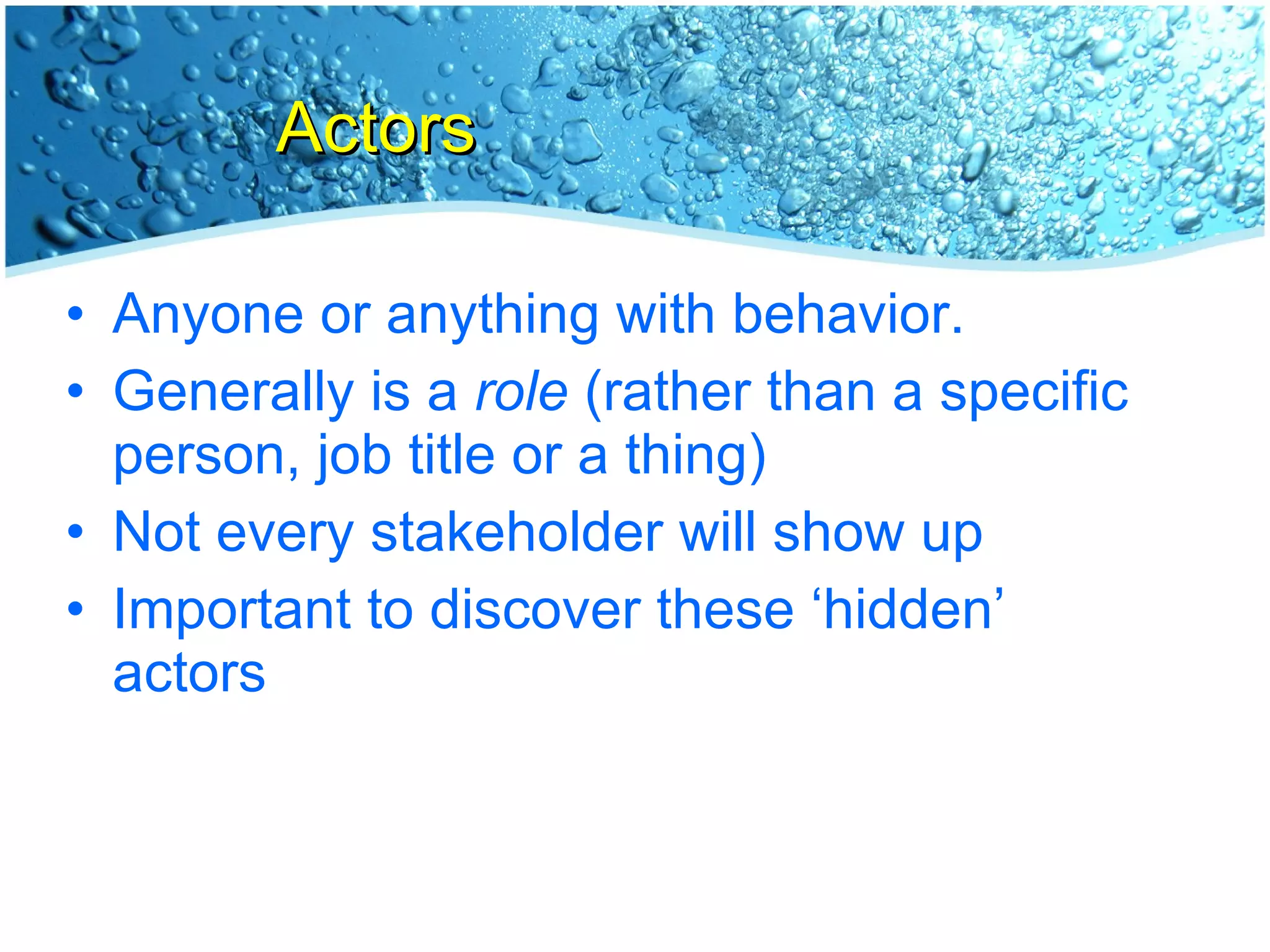 Actors Anyone or anything with behavior. Generally is a  role  (rather than a specific person, job title or a thing) Not every stakeholder will show up Important to discover these ‘hidden’ actors 