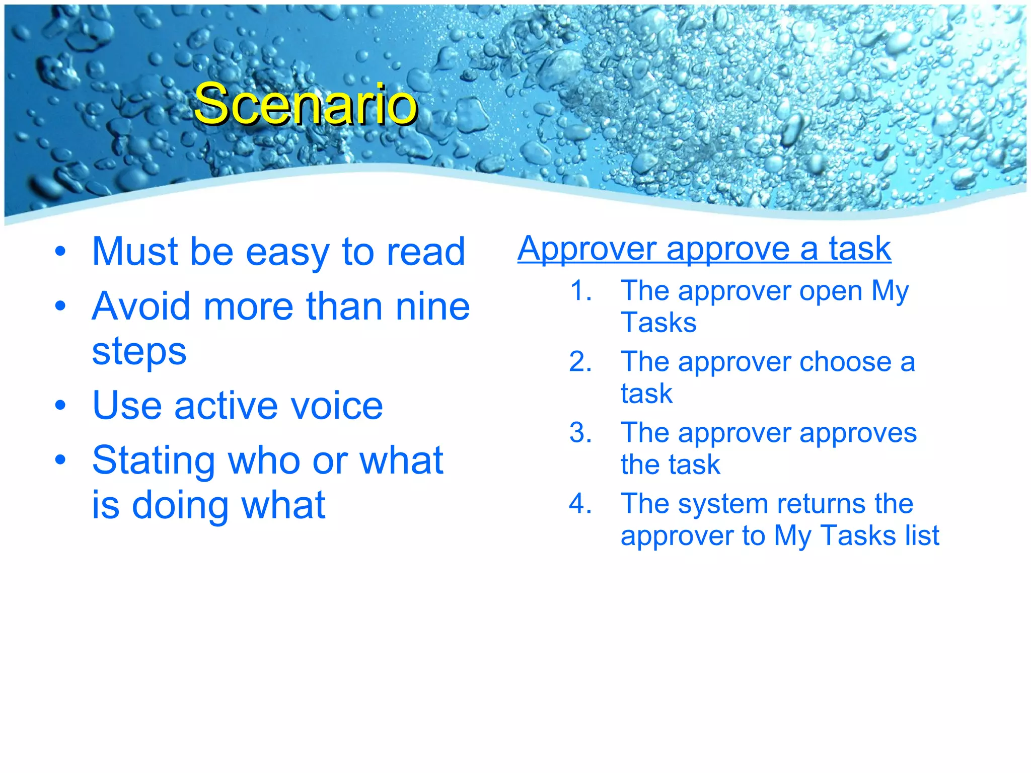Scenario Must be easy to read Avoid more than nine steps Use active voice Stating who or what is doing what Approver approve a task The approver open My Tasks The approver choose a task The approver approves the task The system returns the approver to My Tasks list 