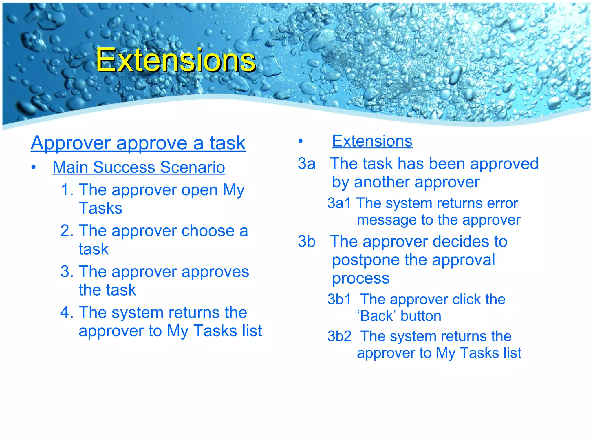 Extensions Approver approve a task Main Success Scenario The approver open My Tasks The approver choose a task The approver approves the task The system returns the approver to My Tasks list Extensions 3a  The task has been approved by another approver 3a1 The system returns error message to the approver 3b  The approver decides to postpone the approval process 3b1  The approver click the ‘Back’ button 3b2  The system returns the approver to My Tasks list 