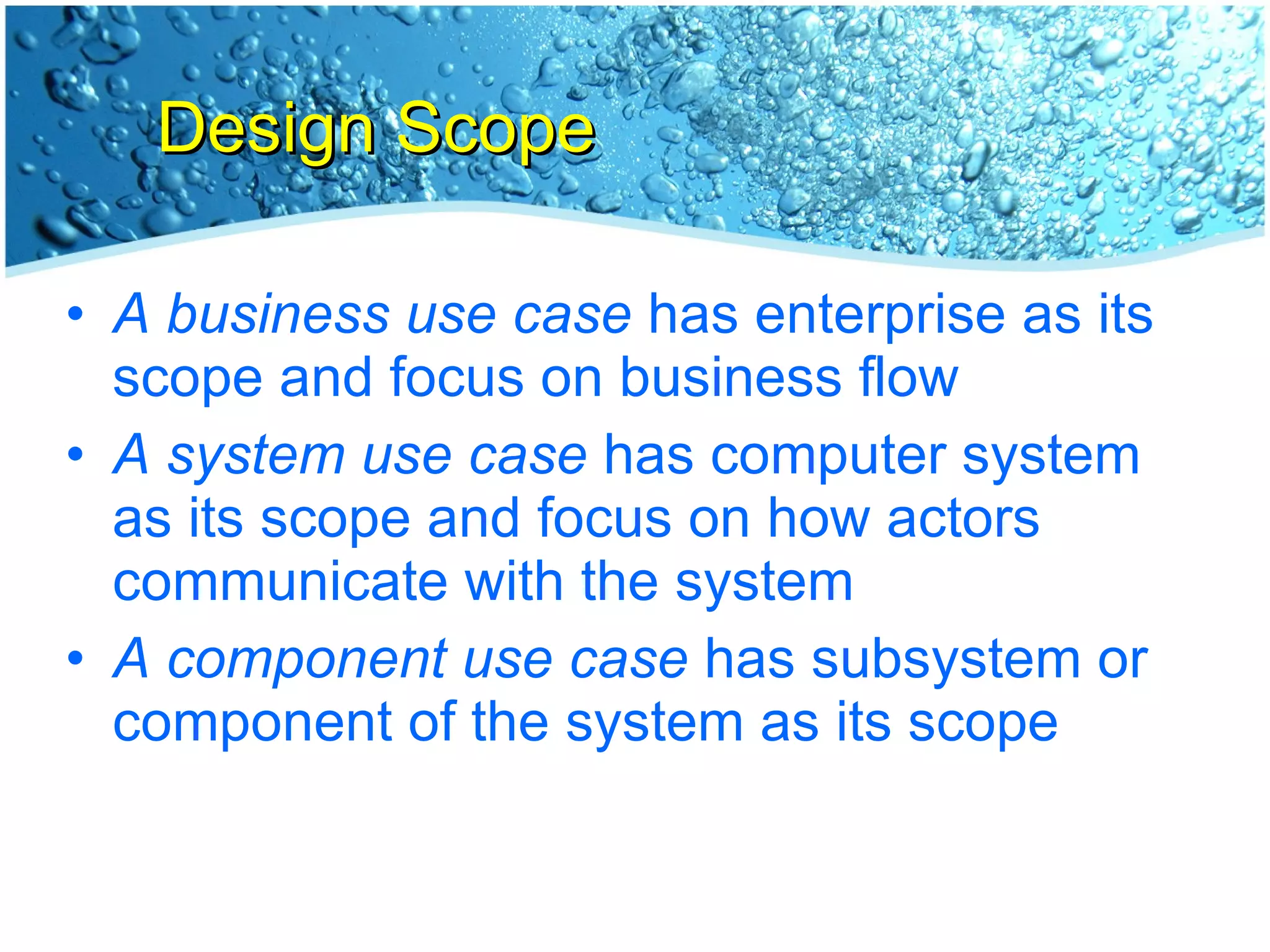 Design Scope A business use case  has enterprise as its scope and focus on business flow A system use case  has computer system as its scope and focus on how actors communicate with the system A component use case  has subsystem or component of the system as its scope 