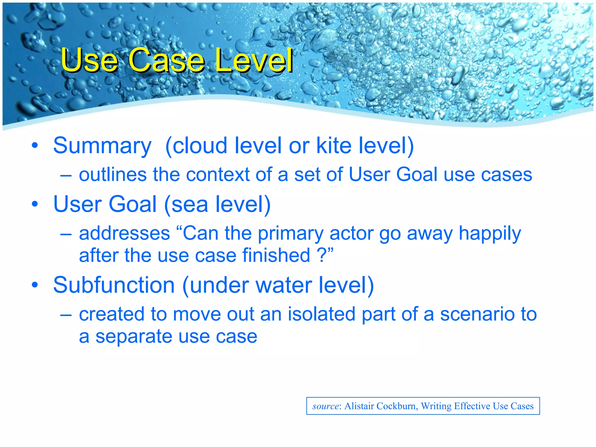 Use Case Level Summary  (cloud level or kite level) outlines the context of a set of User Goal use cases User Goal (sea level) addresses “Can the primary actor go away happily after the use case finished ?” Subfunction (under water level) created to move out an isolated part of a scenario to a separate use case source : Alistair Cockburn, Writing Effective Use Cases 