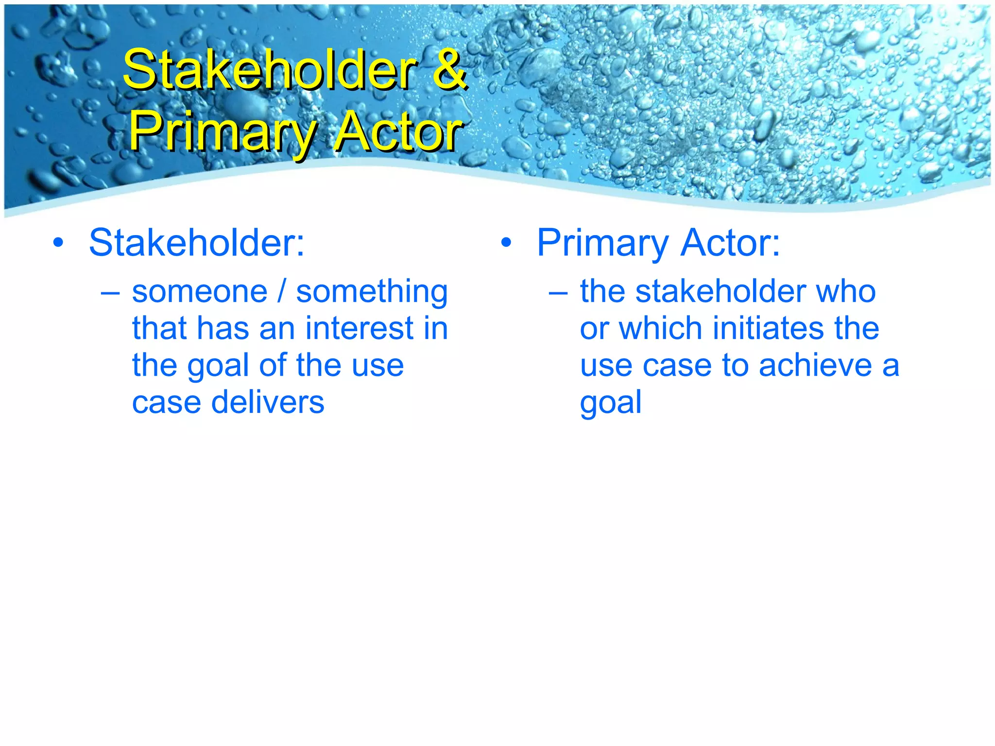 Stakeholder & Primary Actor Stakeholder: someone / something that has an interest in the goal of the use case delivers Primary Actor: the stakeholder who or which initiates the use case to achieve a goal 