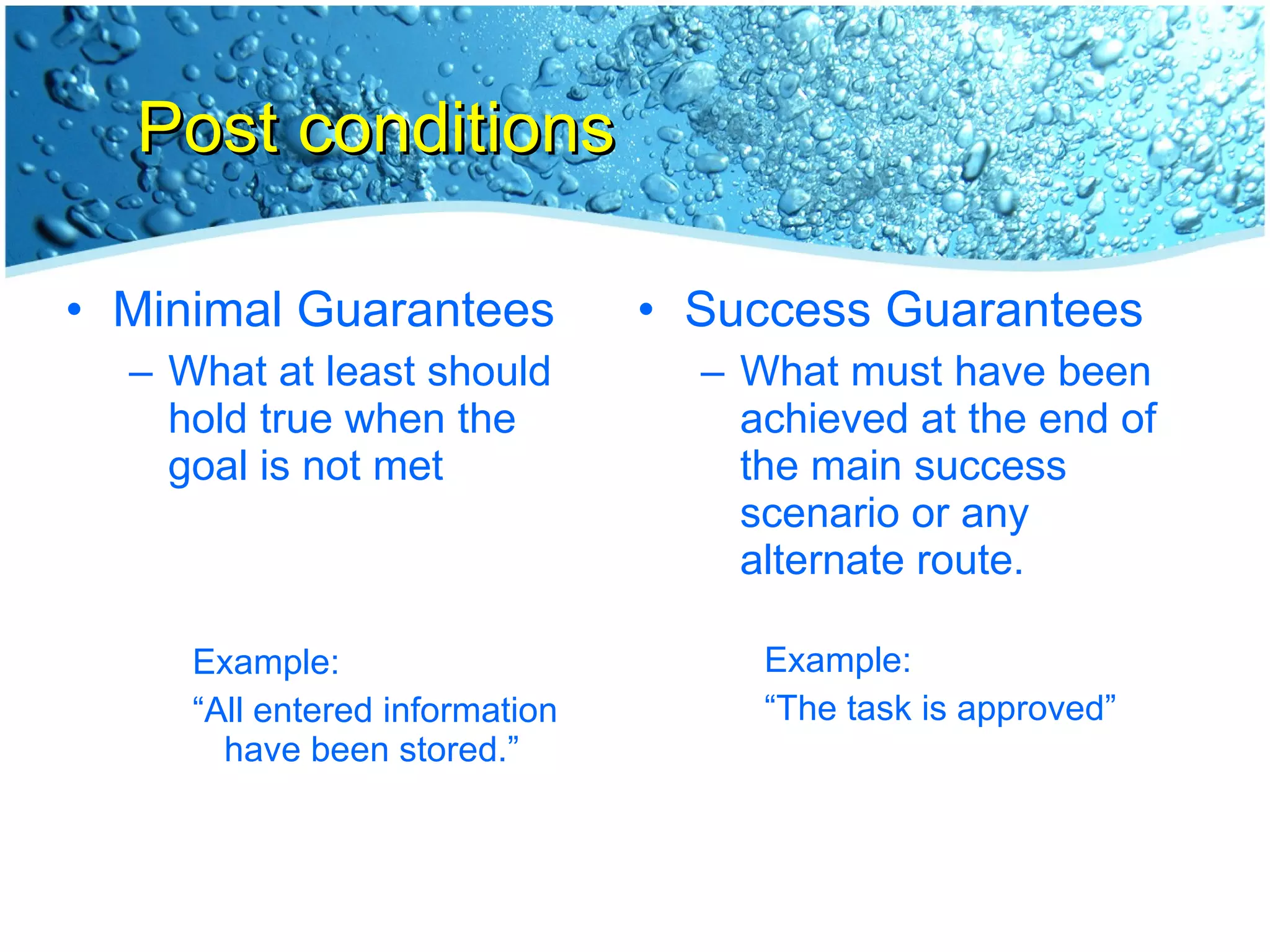 Post conditions Minimal Guarantees What at least should hold true when the goal is not met Example: “ All entered information have been stored.” Success Guarantees What must have been achieved at the end of the main success scenario or any alternate route. Example: “ The task is approved” 