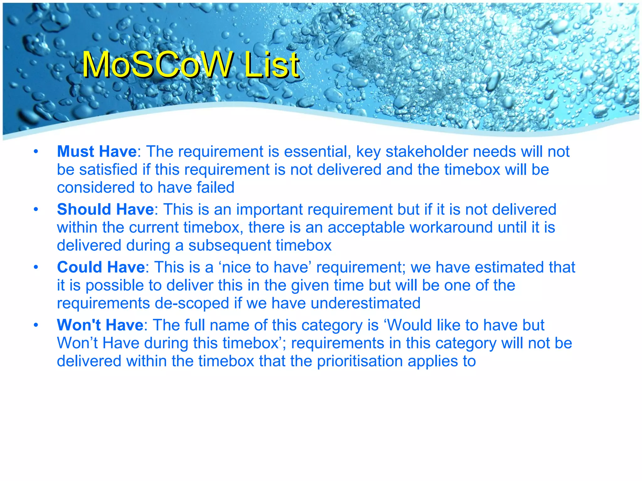 MoSCoW List Must Have : The requirement is essential, key stakeholder needs will not be satisfied if this requirement is not delivered and the timebox will be considered to have failed Should Have : This is an important requirement but if it is not delivered within the current timebox, there is an acceptable workaround until it is delivered during a subsequent timebox Could Have : This is a ‘nice to have’ requirement; we have estimated that it is possible to deliver this in the given time but will be one of the requirements de-scoped if we have underestimated Won't Have : The full name of this category is ‘Would like to have but Won’t Have during this timebox’; requirements in this category will not be delivered within the timebox that the prioritisation applies to 