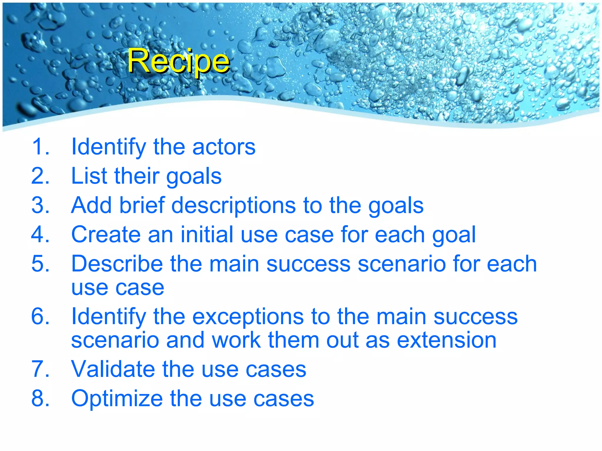 Recipe Identify the actors List their goals Add brief descriptions to the goals Create an initial use case for each goal Describe the main success scenario for each use case Identify the exceptions to the main success scenario and work them out as extension Validate the use cases Optimize the use cases 