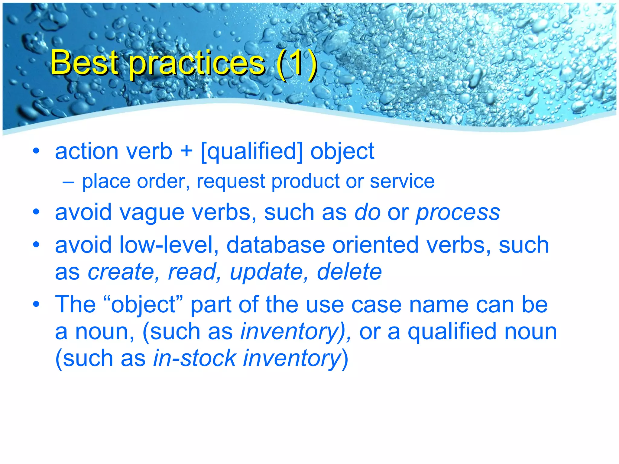 Best practices (1) action verb + [qualified] object place order, request product or service avoid vague verbs, such as  do  or  process avoid low-level, database oriented verbs, such as  create, read, update, delete The “object” part of the use case name can be a noun, (such as  inventory),  or a qualified noun (such as  in-stock inventory ) 