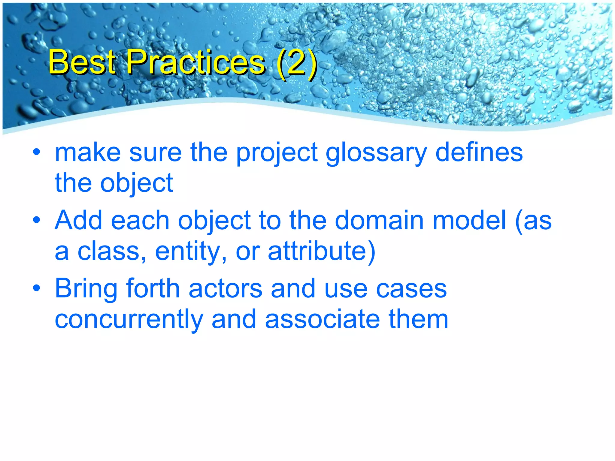 Best Practices (2) make sure the project glossary defines the object Add each object to the domain model (as a class, entity, or attribute) Bring forth actors and use cases concurrently and associate them 