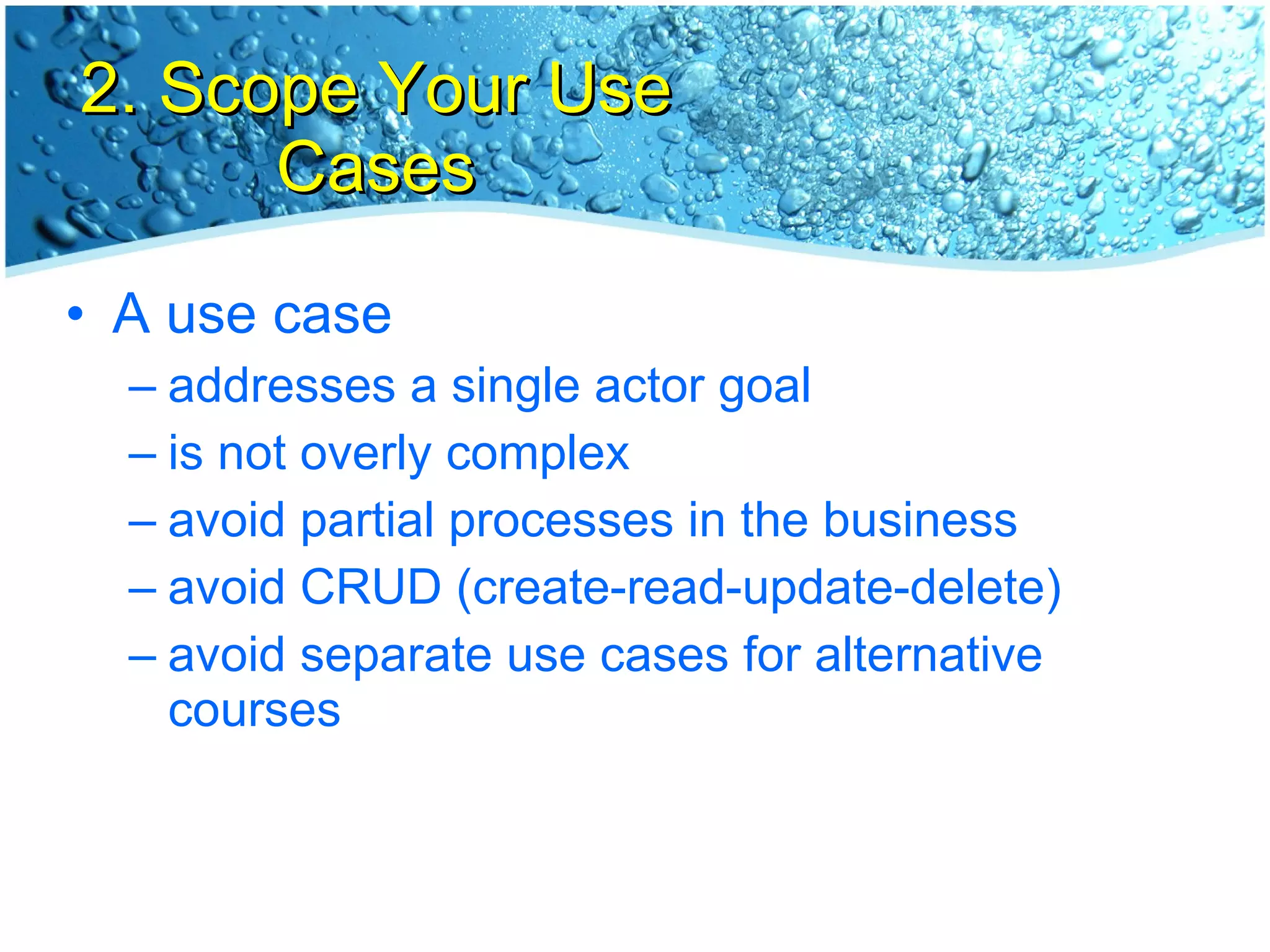 2. Scope Your Use Cases A use case addresses a single actor goal is not overly complex avoid partial processes in the business avoid CRUD (create-read-update-delete) avoid separate use cases for alternative courses 
