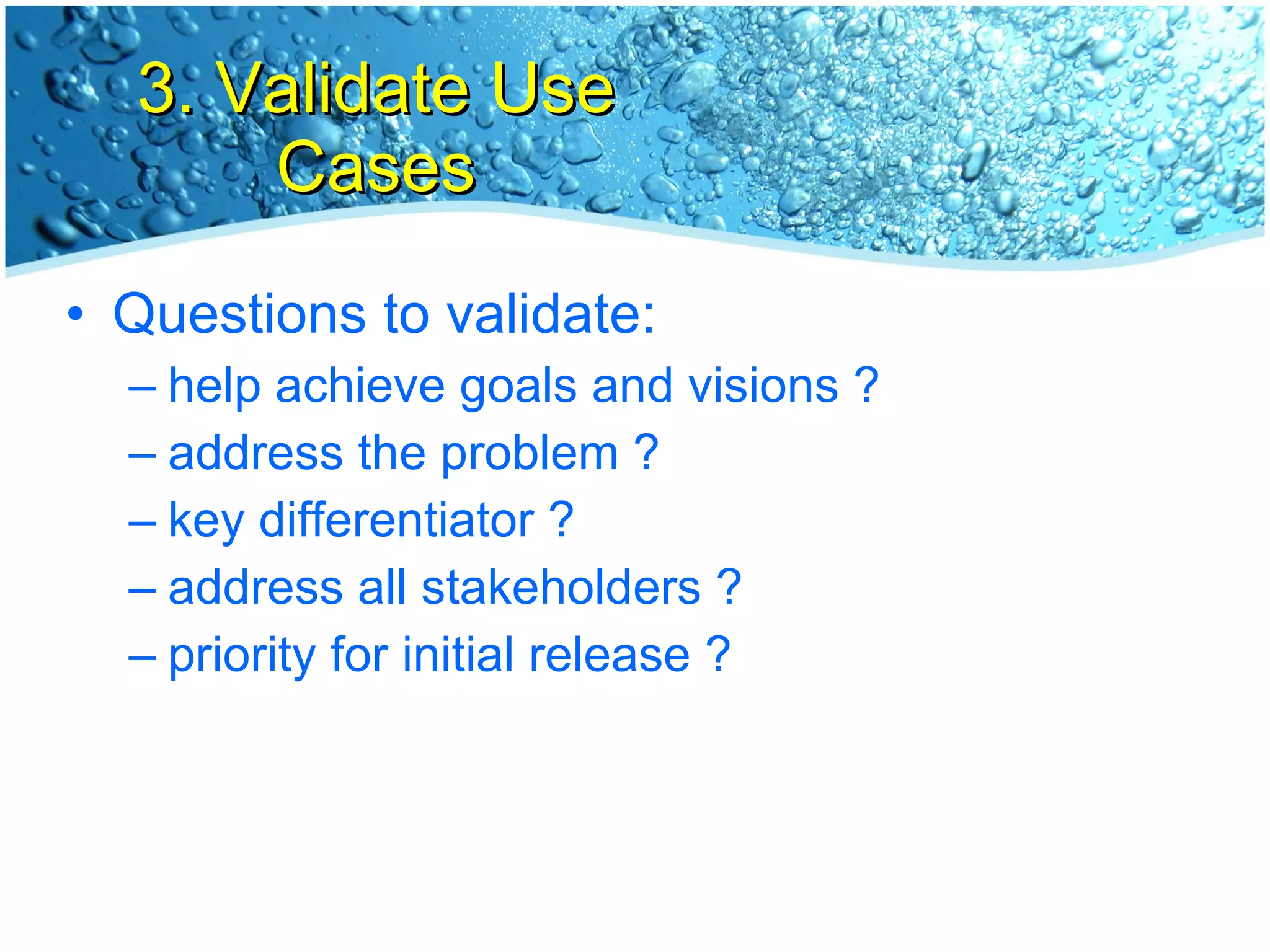 3. Validate Use Cases Questions to validate: help achieve goals and visions ? address the problem ? key differentiator ? address all stakeholders ? priority for initial release ? 