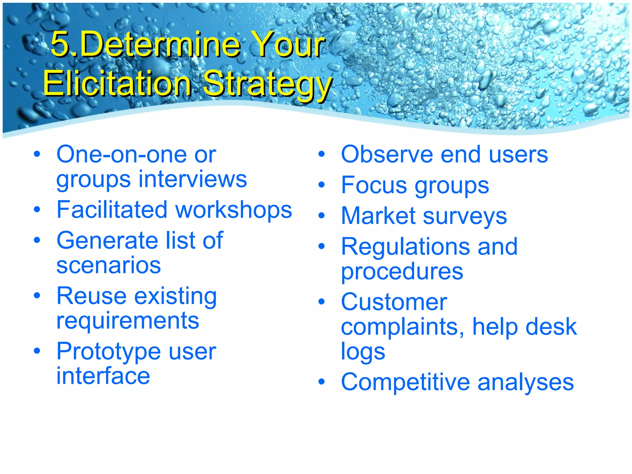 5.Determine Your Elicitation Strategy One-on-one or groups interviews Facilitated workshops Generate list of scenarios Reuse existing requirements Prototype user interface Observe end users Focus groups Market surveys Regulations and procedures  Customer complaints, help desk logs Competitive analyses 