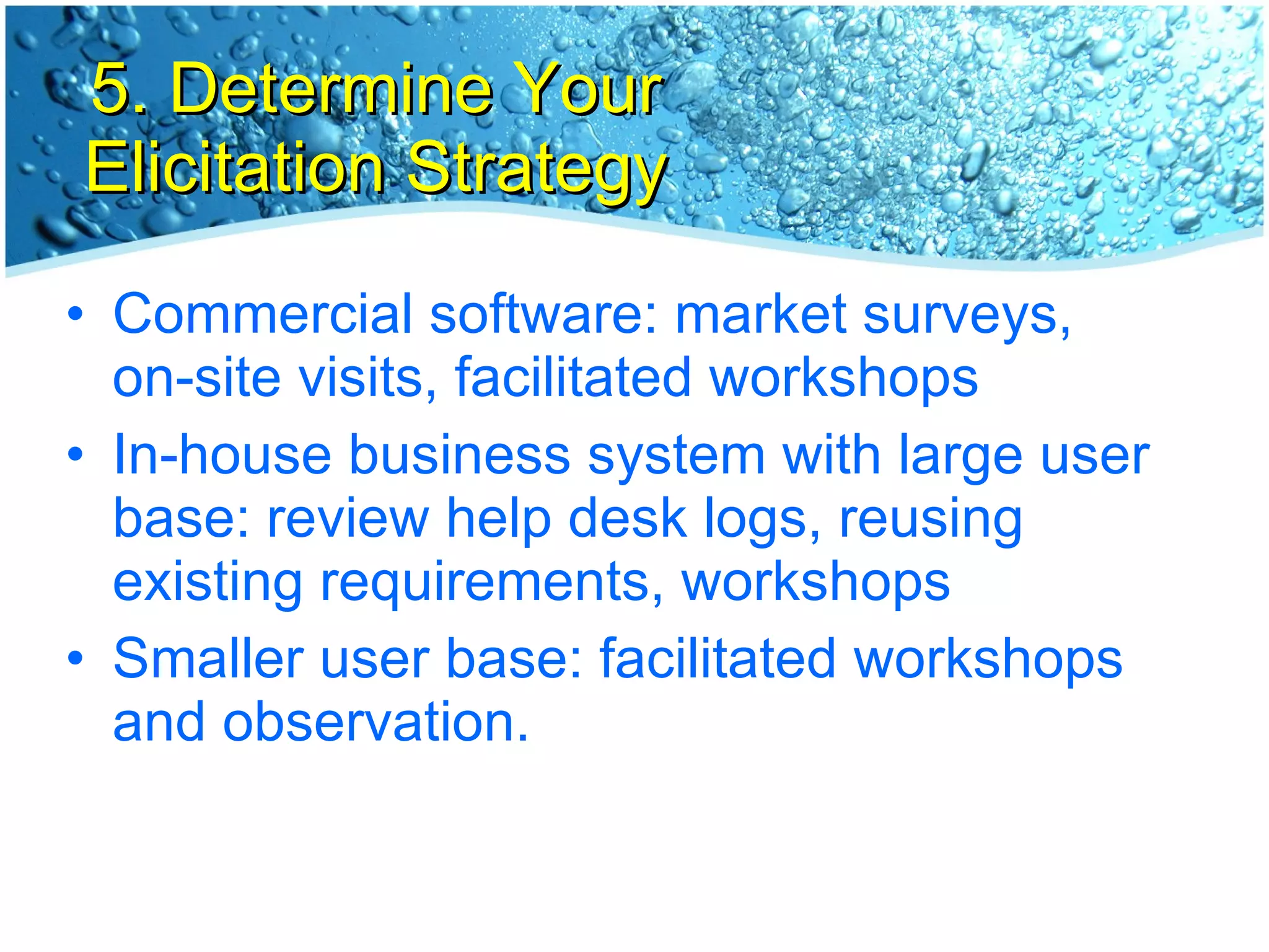5. Determine Your Elicitation Strategy Commercial software: market surveys, on-site visits, facilitated workshops In-house business system with large user base: review help desk logs, reusing existing requirements, workshops Smaller user base: facilitated workshops and observation. 