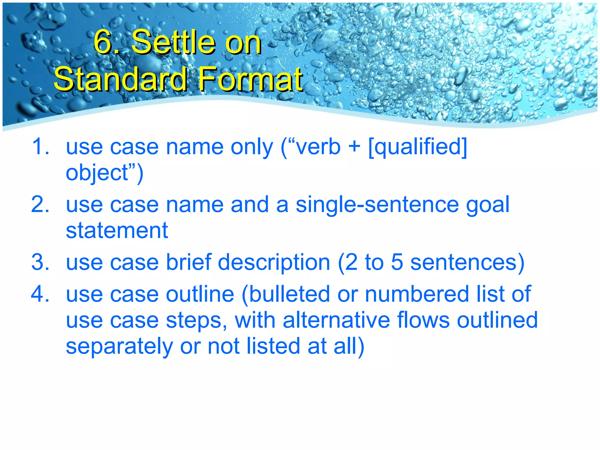 6. Settle on Standard Format use case name only (“verb + [qualified] object”) use case name and a single-sentence goal statement use case brief description (2 to 5 sentences) use case outline (bulleted or numbered list of use case steps, with alternative flows outlined separately or not listed at all) 