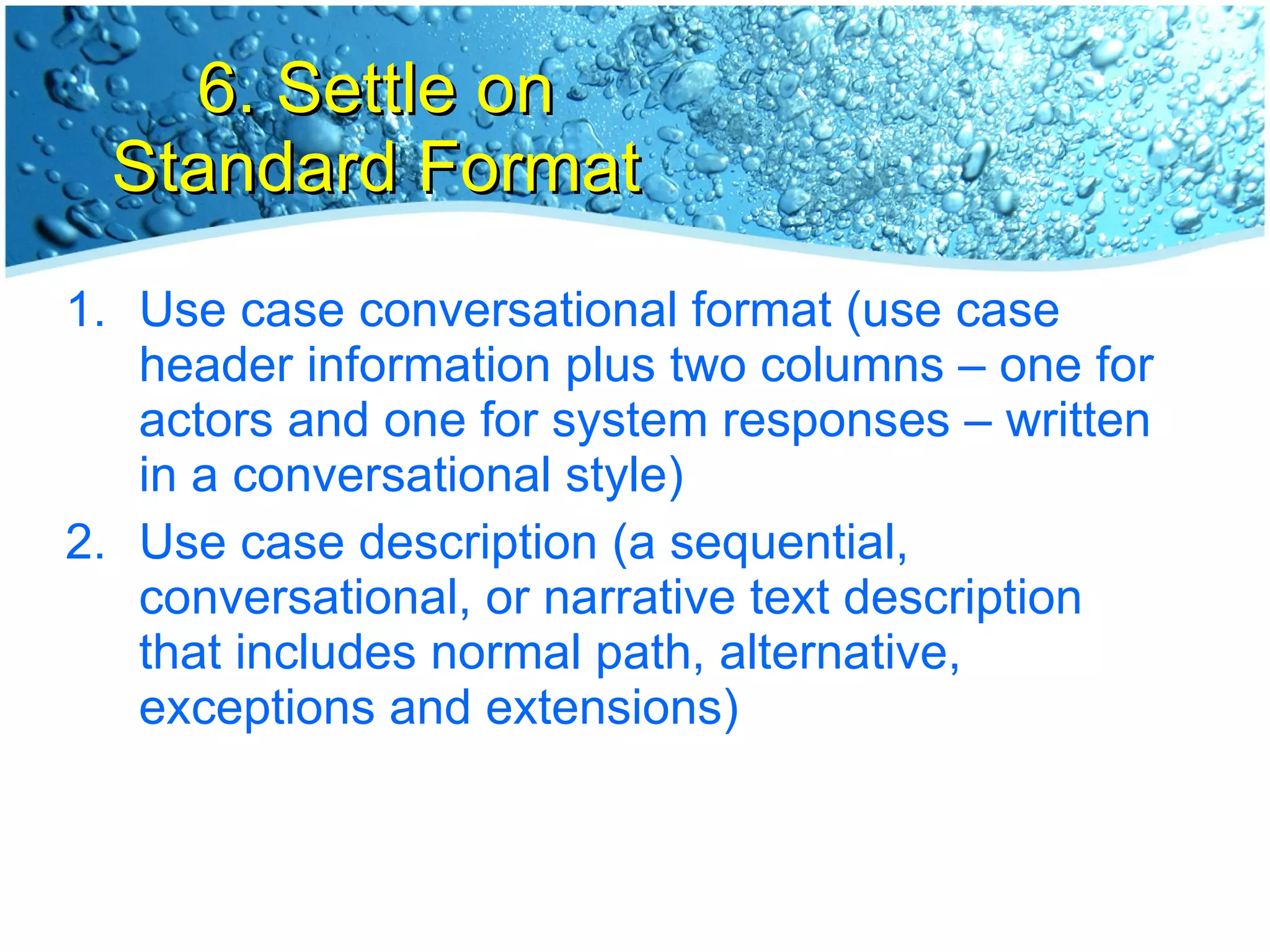 6. Settle on Standard Format Use case conversational format (use case header information plus two columns – one for actors and one for system responses – written in a conversational style) Use case description (a sequential, conversational, or narrative text description that includes normal path, alternative, exceptions and extensions) 