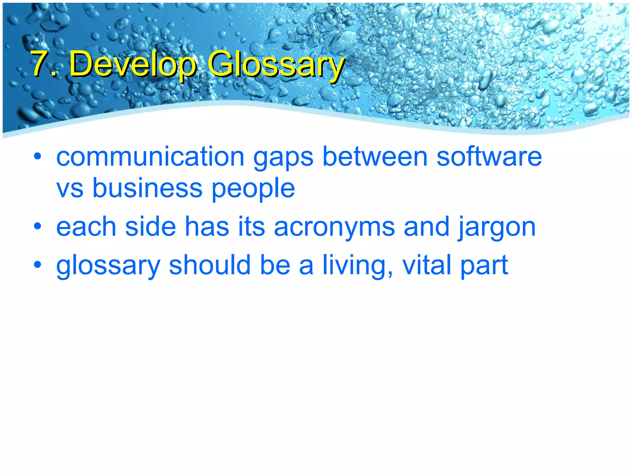 7. Develop Glossary communication gaps between software vs business people each side has its acronyms and jargon glossary should be a living, vital part 